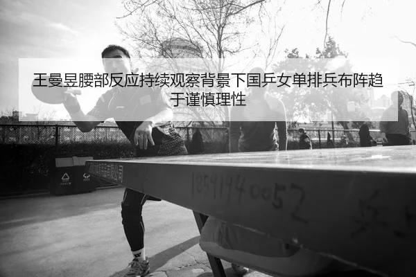 王曼昱腰部反应持续观察背景下国乒女单排兵布阵趋于谨慎理性